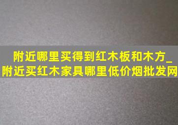 附近哪里买得到红木板和木方_附近买红木家具哪里(低价烟批发网)