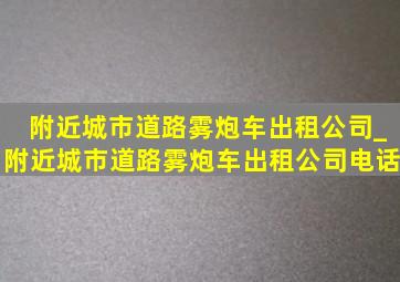 附近城市道路雾炮车出租公司_附近城市道路雾炮车出租公司电话