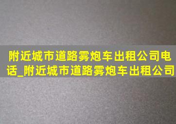 附近城市道路雾炮车出租公司电话_附近城市道路雾炮车出租公司