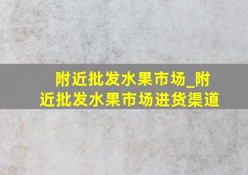 附近批发水果市场_附近批发水果市场进货渠道