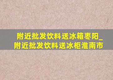 附近批发饮料送冰箱枣阳_附近批发饮料送冰柜淮南市