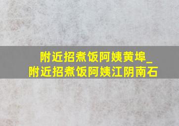 附近招煮饭阿姨黄埠_附近招煮饭阿姨江阴南石