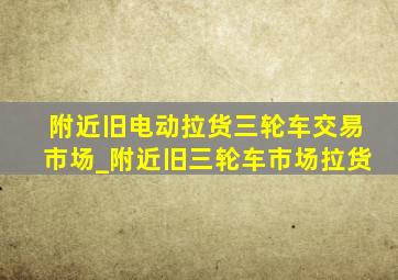 附近旧电动拉货三轮车交易市场_附近旧三轮车市场拉货