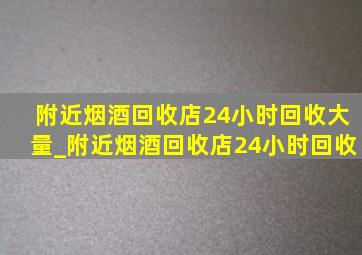 附近烟酒回收店24小时回收大量_附近烟酒回收店24小时回收