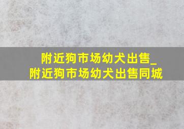 附近狗市场幼犬出售_附近狗市场幼犬出售同城