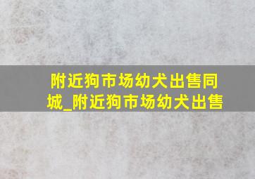 附近狗市场幼犬出售同城_附近狗市场幼犬出售