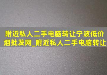 附近私人二手电脑转让宁波(低价烟批发网)_附近私人二手电脑转让