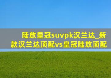 陆放皇冠suvpk汉兰达_新款汉兰达顶配vs皇冠陆放顶配