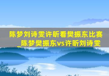 陈梦刘诗雯许昕看樊振东比赛_陈梦樊振东vs许昕刘诗雯