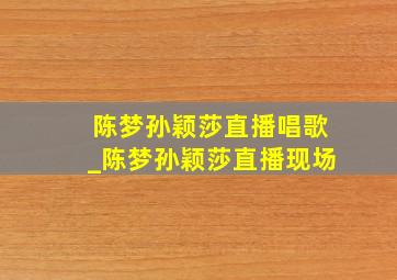 陈梦孙颖莎直播唱歌_陈梦孙颖莎直播现场