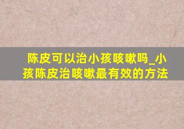 陈皮可以治小孩咳嗽吗_小孩陈皮治咳嗽最有效的方法