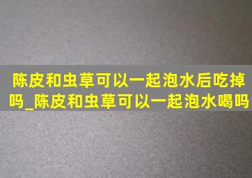 陈皮和虫草可以一起泡水后吃掉吗_陈皮和虫草可以一起泡水喝吗