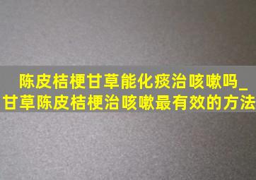 陈皮桔梗甘草能化痰治咳嗽吗_甘草陈皮桔梗治咳嗽最有效的方法