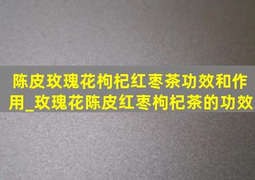 陈皮玫瑰花枸杞红枣茶功效和作用_玫瑰花陈皮红枣枸杞茶的功效