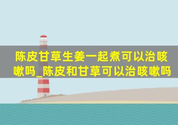 陈皮甘草生姜一起煮可以治咳嗽吗_陈皮和甘草可以治咳嗽吗