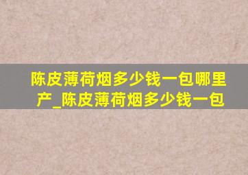 陈皮薄荷烟多少钱一包哪里产_陈皮薄荷烟多少钱一包