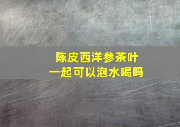 陈皮西洋参茶叶一起可以泡水喝吗