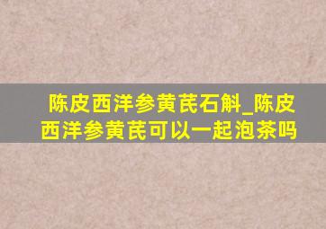 陈皮西洋参黄芪石斛_陈皮西洋参黄芪可以一起泡茶吗