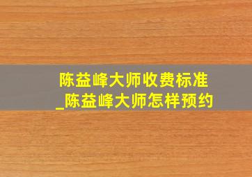 陈益峰大师收费标准_陈益峰大师怎样预约