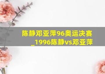 陈静邓亚萍96奥运决赛_1996陈静vs邓亚萍