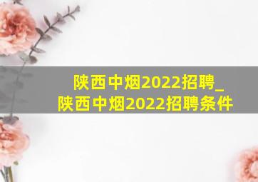 陕西中烟2022招聘_陕西中烟2022招聘条件