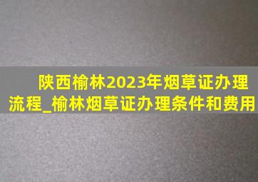 陕西榆林2023年烟草证办理流程_榆林烟草证办理条件和费用