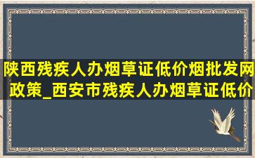 陕西残疾人办烟草证(低价烟批发网)政策_西安市残疾人办烟草证(低价烟批发网)政策