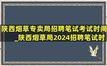 陕西烟草专卖局招聘笔试考试时间_陕西烟草局2024招聘笔试时间