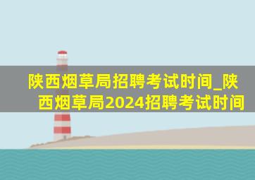 陕西烟草局招聘考试时间_陕西烟草局2024招聘考试时间