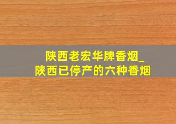 陕西老宏华牌香烟_陕西已停产的六种香烟