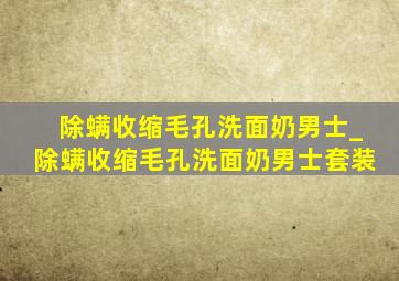 除螨收缩毛孔洗面奶男士_除螨收缩毛孔洗面奶男士套装