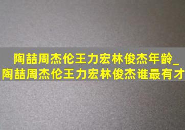 陶喆周杰伦王力宏林俊杰年龄_陶喆周杰伦王力宏林俊杰谁最有才