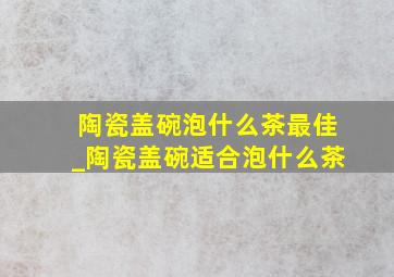 陶瓷盖碗泡什么茶最佳_陶瓷盖碗适合泡什么茶