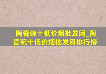 陶瓷碗十(低价烟批发网)_陶瓷碗十(低价烟批发网)排行榜