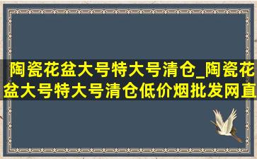 陶瓷花盆大号特大号清仓_陶瓷花盆大号特大号清仓(低价烟批发网)直播