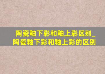 陶瓷釉下彩和釉上彩区别_陶瓷釉下彩和釉上彩的区别