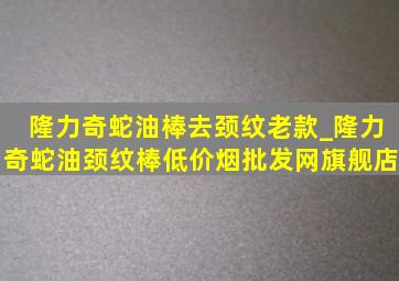 隆力奇蛇油棒去颈纹老款_隆力奇蛇油颈纹棒(低价烟批发网)旗舰店