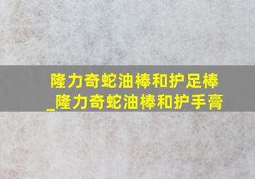 隆力奇蛇油棒和护足棒_隆力奇蛇油棒和护手膏