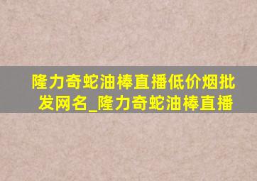 隆力奇蛇油棒直播(低价烟批发网)名_隆力奇蛇油棒直播