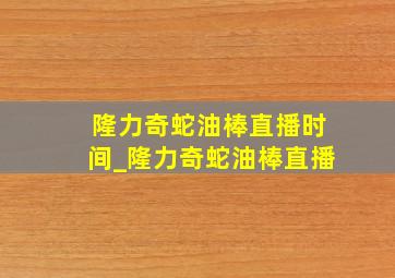 隆力奇蛇油棒直播时间_隆力奇蛇油棒直播