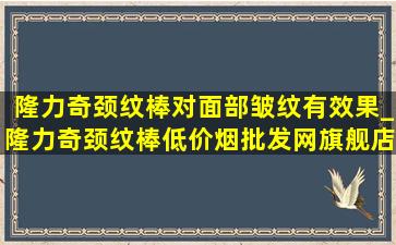 隆力奇颈纹棒对面部皱纹有效果_隆力奇颈纹棒(低价烟批发网)旗舰店