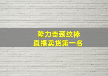 隆力奇颈纹棒直播卖货第一名