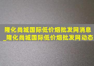 隆化尚城国际(低价烟批发网)消息_隆化尚城国际(低价烟批发网)动态