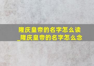 隆庆皇帝的名字怎么读_隆庆皇帝的名字怎么念