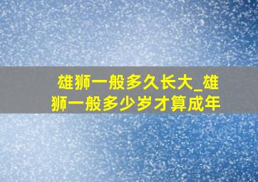 雄狮一般多久长大_雄狮一般多少岁才算成年