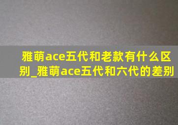 雅萌ace五代和老款有什么区别_雅萌ace五代和六代的差别