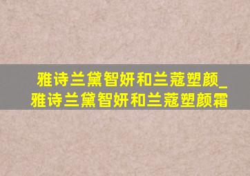 雅诗兰黛智妍和兰蔻塑颜_雅诗兰黛智妍和兰蔻塑颜霜