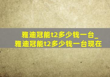 雅迪冠能t2多少钱一台_雅迪冠能t2多少钱一台现在