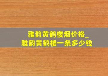 雅韵黄鹤楼烟价格_雅韵黄鹤楼一条多少钱