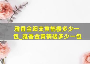 雅香金细支黄鹤楼多少一包_雅香金黄鹤楼多少一包